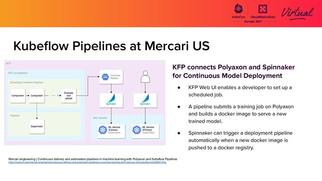 Kubeﬂow Pipelines at Mercari US
KFP connects Polyaxon and Spinnaker
for Continuous Model Deployment
● KFP Web UI enables a developer to set up a
scheduled job.
● A pipeline submits a training job on Polyaxon
and builds a docker image to serve a new
trained model.
● Spinnaker can trigger a deployment pipeline
automatically when a new docker image is
pushed to a docker registry.
Mercari engineering | Continuous delivery and automation pipelines in machine learning with Polyaxon and Kubeflow Pipelines
https://medium.com/mercari-engineering/continuous-delivery-and-automation-pipelines-in-machine-learning-with-polyaxon-and-kubeflow-d6a3668715de
