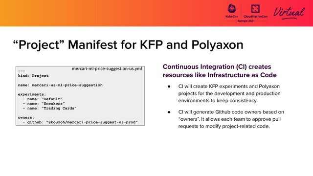 “Project” Manifest for KFP and Polyaxon
Continuous Integration (CI) creates
resources like Infrastructure as Code
● CI will create KFP experiments and Polyaxon
projects for the development and production
environments to keep consistency.
● CI will generate Github code owners based on
“owners”. It allows each team to approve pull
requests to modify project-related code.
---
kind: Project
name: mercari-us-ml-price-suggestion
experiments:
- name: “Default”
- name: “Sneakers”
- name: “Trading Cards”
owners:
- github: "@kouzoh/mercari-price-suggest-us-prod"
mercari-ml-price-suggestion-us.yml
