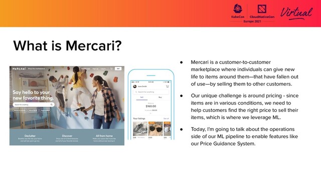 What is Mercari?
● Mercari is a customer-to-customer
marketplace where individuals can give new
life to items around them—that have fallen out
of use—by selling them to other customers.
● Our unique challenge is around pricing - since
items are in various conditions, we need to
help customers ﬁnd the right price to sell their
items, which is where we leverage ML.
● Today, I'm going to talk about the operations
side of our ML pipeline to enable features like
our Price Guidance System.
