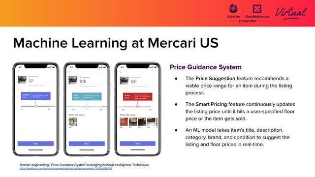 Machine Learning at Mercari US
Price Guidance System
● The Price Suggestion feature recommends a
viable price range for an item during the listing
process.
● The Smart Pricing feature continuously updates
the listing price until it hits a user-speciﬁed ﬂoor
price or the item gets sold.
● An ML model takes item’s title, description,
category, brand, and condition to suggest the
listing and ﬂoor prices in real-time.
Mercari engineering | Price Guidance System leveraging Artificial Intelligence Techniques
https://medium.com/mercari-engineering/price-guidance-system-74358bd96081
