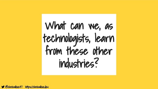 @chriswilcox47 https://chriswilcox.dev
What can we, as
technologists, learn
from these other
industries?
