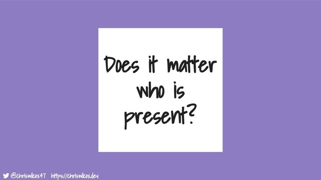 @chriswilcox47 https://chriswilcox.dev
@chriswilcox47 https://chriswilcox.dev
Does it matter
who is
present?
