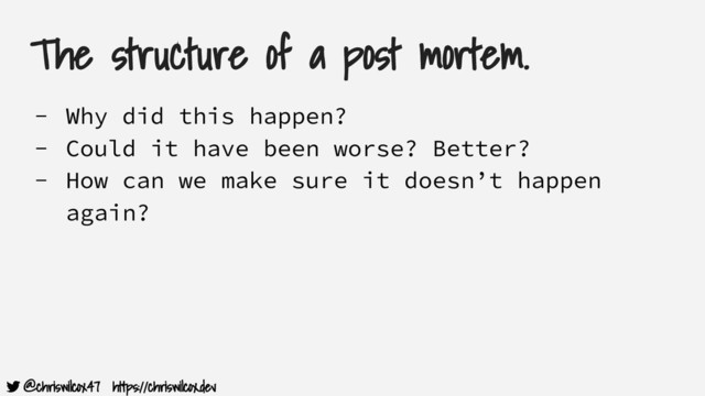 @chriswilcox47 https://chriswilcox.dev
The structure of a post mortem.
- Why did this happen?
- Could it have been worse? Better?
- How can we make sure it doesn’t happen
again?

