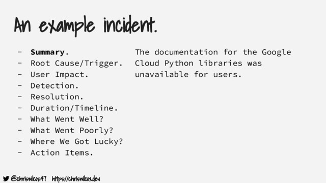 @chriswilcox47 https://chriswilcox.dev
An example incident.
- Summary.
- Root Cause/Trigger.
- User Impact.
- Detection.
- Resolution.
- Duration/Timeline.
- What Went Well?
- What Went Poorly?
- Where We Got Lucky?
- Action Items.
The documentation for the Google
Cloud Python libraries was
unavailable for users.
