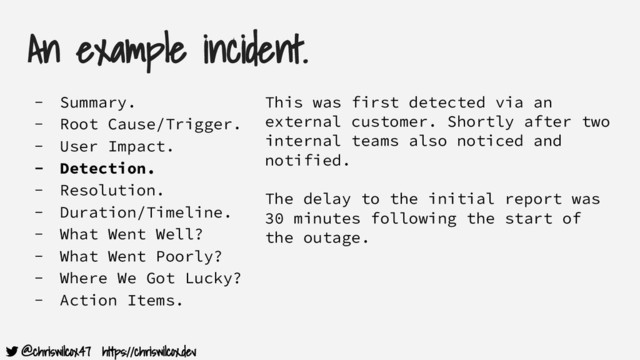 @chriswilcox47 https://chriswilcox.dev
An example incident.
- Summary.
- Root Cause/Trigger.
- User Impact.
- Detection.
- Resolution.
- Duration/Timeline.
- What Went Well?
- What Went Poorly?
- Where We Got Lucky?
- Action Items.
This was first detected via an
external customer. Shortly after two
internal teams also noticed and
notified.
The delay to the initial report was
30 minutes following the start of
the outage.
