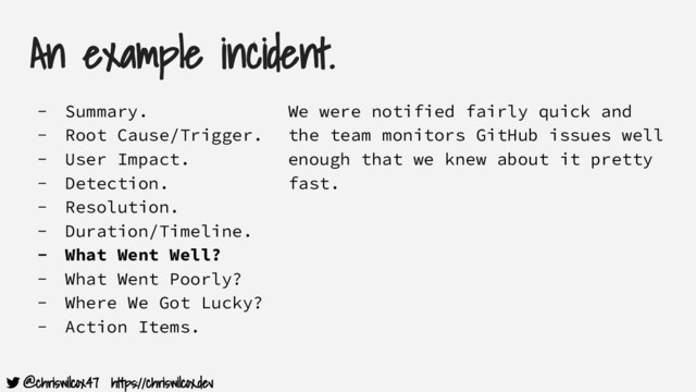 @chriswilcox47 https://chriswilcox.dev
An example incident.
- Summary.
- Root Cause/Trigger.
- User Impact.
- Detection.
- Resolution.
- Duration/Timeline.
- What Went Well?
- What Went Poorly?
- Where We Got Lucky?
- Action Items.
We were notified fairly quick and
the team monitors GitHub issues well
enough that we knew about it pretty
fast.
