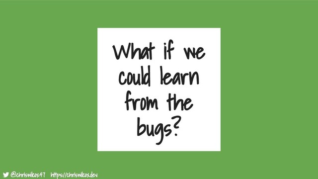 @chriswilcox47 https://chriswilcox.dev
@chriswilcox47 https://chriswilcox.dev
What if we
could learn
from the
bugs?

