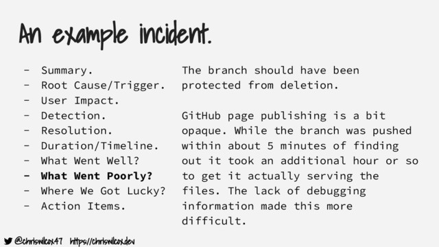 @chriswilcox47 https://chriswilcox.dev
An example incident.
- Summary.
- Root Cause/Trigger.
- User Impact.
- Detection.
- Resolution.
- Duration/Timeline.
- What Went Well?
- What Went Poorly?
- Where We Got Lucky?
- Action Items.
The branch should have been
protected from deletion.
GitHub page publishing is a bit
opaque. While the branch was pushed
within about 5 minutes of finding
out it took an additional hour or so
to get it actually serving the
files. The lack of debugging
information made this more
difficult.

