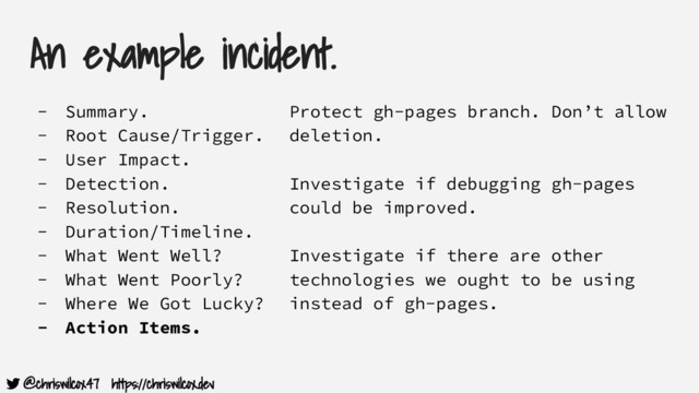 @chriswilcox47 https://chriswilcox.dev
An example incident.
- Summary.
- Root Cause/Trigger.
- User Impact.
- Detection.
- Resolution.
- Duration/Timeline.
- What Went Well?
- What Went Poorly?
- Where We Got Lucky?
- Action Items.
Protect gh-pages branch. Don’t allow
deletion.
Investigate if debugging gh-pages
could be improved.
Investigate if there are other
technologies we ought to be using
instead of gh-pages.
