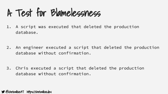 @chriswilcox47 https://chriswilcox.dev
A Test for Blamelessness
1. A script was executed that deleted the production
database.
2. An engineer executed a script that deleted the production
database without confirmation.
3. Chris executed a script that deleted the production
database without confirmation.
