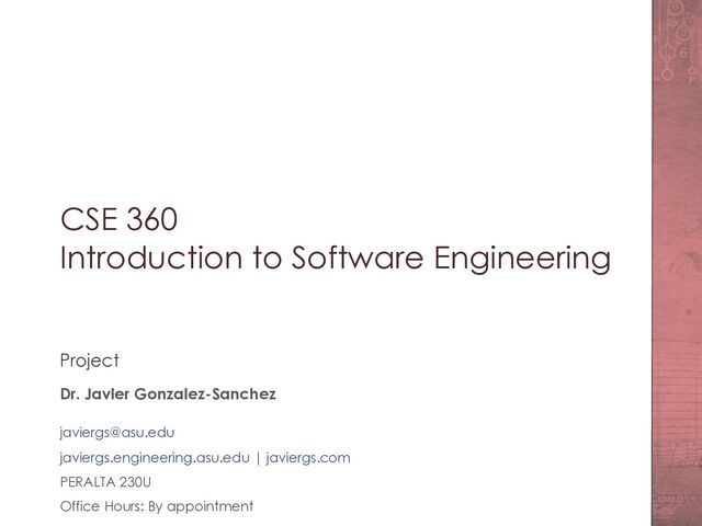 CSE 360
Introduction to Software Engineering
Project
Dr. Javier Gonzalez-Sanchez
javiergs@asu.edu
javiergs.engineering.asu.edu | javiergs.com
PERALTA 230U
Office Hours: By appointment
