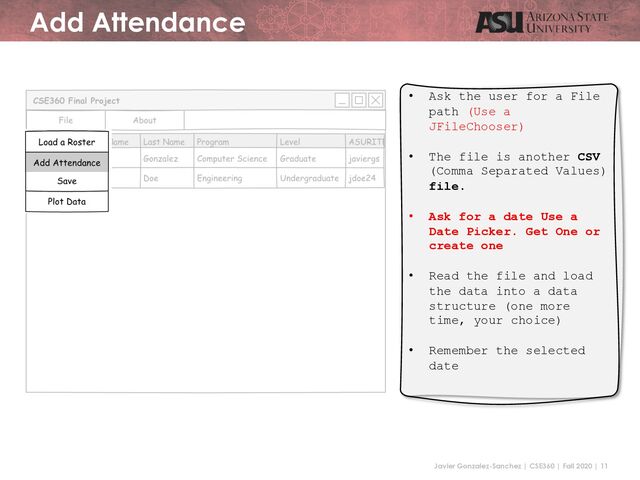 Javier Gonzalez-Sanchez | CSE360 | Fall 2020 | 11
Add Attendance
• Ask the user for a File
path (Use a
JFileChooser)
• The file is another CSV
(Comma Separated Values)
file.
• Ask for a date Use a
Date Picker. Get One or
create one
• Read the file and load
the data into a data
structure (one more
time, your choice)
• Remember the selected
date

