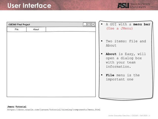 Javier Gonzalez-Sanchez | CSE360 | Fall 2020 | 6
User Interface
§ A GUI with a menu bar
(Use a JMenu)
§ Two items: File and
About
§ About is Easy, will
open a dialog box
with your team
information.
§ File menu is the
important one
Jmenu Tutorial
https://docs.oracle.com/javase/tutorial/uiswing/components/menu.html
