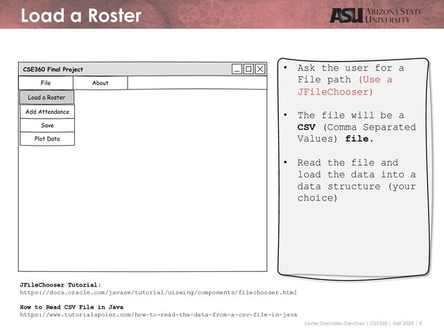 Javier Gonzalez-Sanchez | CSE360 | Fall 2020 | 8
Load a Roster
• Ask the user for a
File path (Use a
JFileChooser)
• The file will be a
CSV (Comma Separated
Values) file.
• Read the file and
load the data into a
data structure (your
choice)
JFileChooser Tutorial:
https://docs.oracle.com/javase/tutorial/uiswing/components/filechooser.html
How to Read CSV File in Java
https://www.tutorialspoint.com/how-to-read-the-data-from-a-csv-file-in-java
