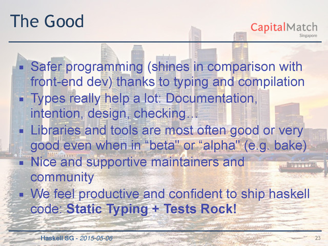 Haskell SG - 2015-05-06
The Good
▪ Safer programming (shines in comparison with
front-end dev) thanks to typing and compilation
▪ Types really help a lot: Documentation,
intention, design, checking…
▪ Libraries and tools are most often good or very
good even when in “beta" or “alpha" (e.g. bake)
▪ Nice and supportive maintainers and
community
▪ We feel productive and confident to ship haskell
code: Static Typing + Tests Rock!
23
