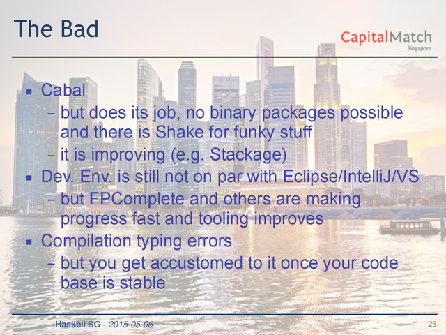 Haskell SG - 2015-05-06
The Bad
▪ Cabal
– but does its job, no binary packages possible
and there is Shake for funky stuff
– it is improving (e.g. Stackage)
▪ Dev. Env. is still not on par with Eclipse/IntelliJ/VS
– but FPComplete and others are making
progress fast and tooling improves
▪ Compilation typing errors
– but you get accustomed to it once your code
base is stable
25
