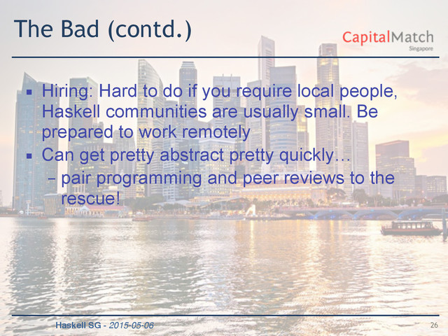 Haskell SG - 2015-05-06
The Bad (contd.)
▪ Hiring: Hard to do if you require local people,
Haskell communities are usually small. Be
prepared to work remotely
▪ Can get pretty abstract pretty quickly…
– pair programming and peer reviews to the
rescue!
26
