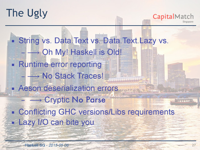 Haskell SG - 2015-05-06
The Ugly
▪ String vs. Data.Text vs. Data.Text.Lazy vs.
– ⟶ Oh My! Haskell is Old!
▪ Runtime error reporting
– ⟶ No Stack Traces!
▪ Aeson deserialization errors
– ⟶ Cryptic No Parse
▪ Conflicting GHC versions/Libs requirements
▪ Lazy I/O can bite you
27
