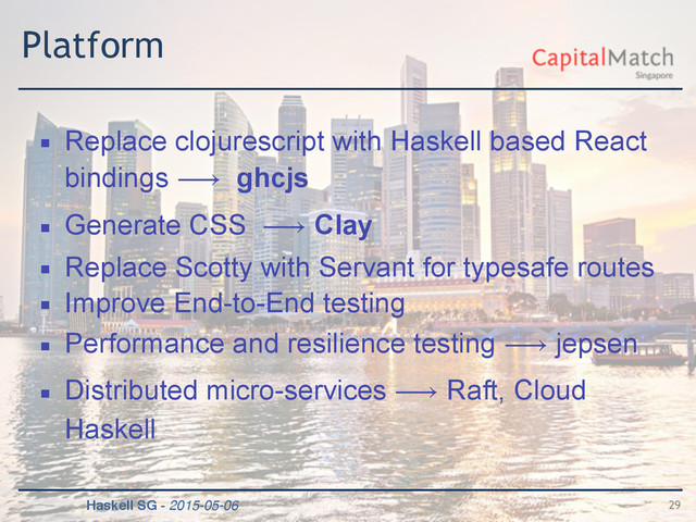 Haskell SG - 2015-05-06
Platform
▪ Replace clojurescript with Haskell based React
bindings ⟶ ghcjs
▪ Generate CSS ⟶ Clay
▪ Replace Scotty with Servant for typesafe routes
▪ Improve End-to-End testing
▪ Performance and resilience testing ⟶ jepsen
▪ Distributed micro-services ⟶ Raft, Cloud
Haskell
29
