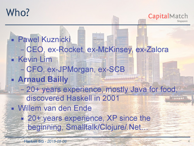 Haskell SG - 2015-05-06
Who?
▪ Pawel Kuznicki
– CEO, ex-Rocket, ex-McKinsey, ex-Zalora
▪ Kevin Lim
– CFO, ex-JPMorgan, ex-SCB
▪ Arnaud Bailly
– 20+ years experience, mostly Java for food,
discovered Haskell in 2001
▪ Willem van den Ende
▪ 20+ years experience, XP since the
beginning, Smalltalk/Clojure/.Net…
4
