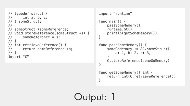 // typedef struct {
// int a, b, c;
// } someStruct;
//
// someStruct *someReference;
// void storeReference(someStruct *s) {
// someReference = s;
// }
// int retrieveReference() {
// return someReference->a;
// }
import "C"
import "runtime"
func main() {
passSomeMemory()
runtime.GC()
println(getSomeMemory())
}
func passSomeMemory() {
someGoMemory := &C.someStruct{
a: 1, b: 2, c: 3,
}
C.storeReference(someGoMemory)
}
func getSomeMemory() int {
return int(C.retrieveReference())
}
Output: 1
