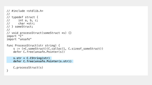 // #include 
//
// typedef struct {
// int a, b, c;
// char *str;
// } someStruct;
//
// void processStruct(someStruct *s) {}
import "C"
import "unsafe"
func ProcessStruct(str string) {
s := (*C.someStruct)(C.calloc(1, C.sizeof_someStruct))
defer C.free(unsafe.Pointer(s))
s.str = C.CString(str)
defer C.free(unsafe.Pointer(s.str))
C.processStruct(s)
}
