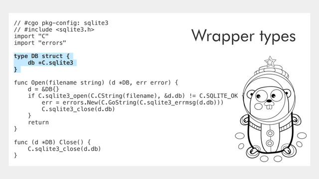 // #cgo pkg-config: sqlite3
// #include 
import "C"
import "errors"
type DB struct {
db *C.sqlite3
}
func Open(filename string) (d *DB, err error) {
d = &DB{}
if C.sqlite3_open(C.CString(filename), &d.db) != C.SQLITE_OK {
err = errors.New(C.GoString(C.sqlite3_errmsg(d.db)))
C.sqlite3_close(d.db)
}
return
}
func (d *DB) Close() {
C.sqlite3_close(d.db)
}
Wrapper types
