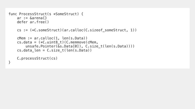func ProcessStruct(s *SomeStruct) {
ar := &arena{}
defer ar.free()
cs := (*C.someStruct)(ar.calloc(C.sizeof_someStruct, 1))
cMem := ar.calloc(1, len(s.Data))
cs.data = (*C.uint8_t)(C.memmove(cMem,
unsafe.Pointer(&s.Data[0]), C.size_t(len(s.Data))))
cs.data_len = C.size_t(len(s.Data))
C.processStruct(cs)
}
