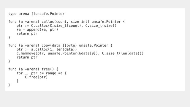 type arena []unsafe.Pointer
func (a *arena) calloc(count, size int) unsafe.Pointer {
ptr := C.calloc(C.size_t(count), C.size_t(size))
*a = append(*a, ptr)
return ptr
}
func (a *arena) copy(data []byte) unsafe.Pointer {
ptr := a.calloc(1, len(data))
C.memmove(ptr, unsafe.Pointer(&data[0]), C.size_t(len(data)))
return ptr
}
func (a *arena) free() {
for _, ptr := range *a {
C.free(ptr)
}
}
