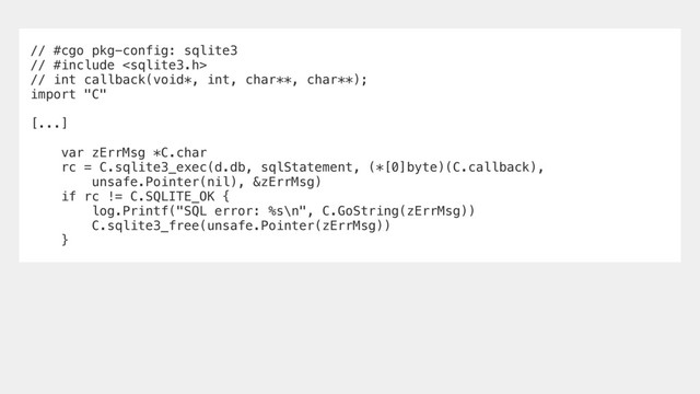 // #cgo pkg-config: sqlite3
// #include 
// int callback(void*, int, char**, char**);
import "C"
[...]
var zErrMsg *C.char
rc = C.sqlite3_exec(d.db, sqlStatement, (*[0]byte)(C.callback),
unsafe.Pointer(nil), &zErrMsg)
if rc != C.SQLITE_OK {
log.Printf("SQL error: %s\n", C.GoString(zErrMsg))
C.sqlite3_free(unsafe.Pointer(zErrMsg))
}
