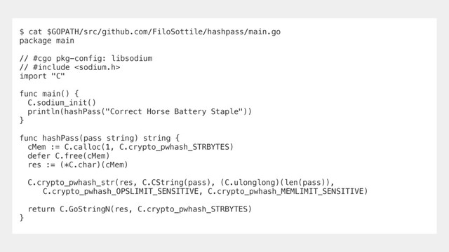 $ cat $GOPATH/src/github.com/FiloSottile/hashpass/main.go
package main
// #cgo pkg-config: libsodium
// #include 
import "C"
func main() {
C.sodium_init()
println(hashPass("Correct Horse Battery Staple"))
}
func hashPass(pass string) string {
cMem := C.calloc(1, C.crypto_pwhash_STRBYTES)
defer C.free(cMem)
res := (*C.char)(cMem)
C.crypto_pwhash_str(res, C.CString(pass), (C.ulonglong)(len(pass)),
C.crypto_pwhash_OPSLIMIT_SENSITIVE, C.crypto_pwhash_MEMLIMIT_SENSITIVE)
return C.GoStringN(res, C.crypto_pwhash_STRBYTES)
}
