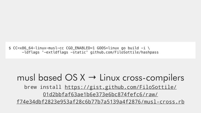 musl based OS X → Linux cross-compilers
brew install https://gist.github.com/FiloSottile/
01d2bbfaf63ae1b6e373e6bc874fefc6/raw/
f74e34dbf2823e953af28c6b77b7a5139a4f2876/musl-cross.rb
$ CC=x86_64-linux-musl-cc CGO_ENABLED=1 GOOS=linux go build -i \
-ldflags '-extldflags -static' github.com/FiloSottile/hashpass

