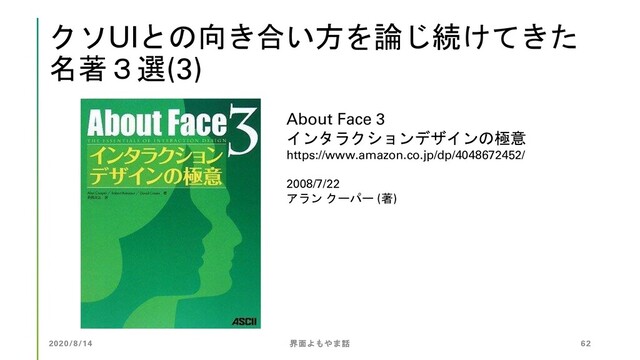 クソUIとの向き合い方を論じ続けてきた
名著３選(3)
About Face 3
インタラクションデザインの極意
https://www.amazon.co.jp/dp/4048672452/
2008/7/22
アラン クーパー (著)
2020/8/14 界面よもやま話 62
