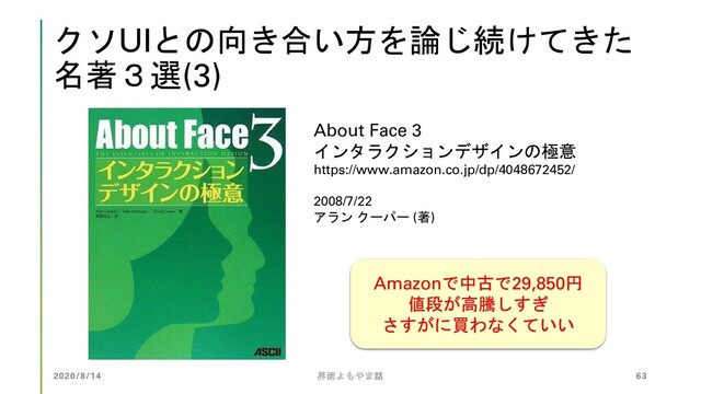 クソUIとの向き合い方を論じ続けてきた
名著３選(3)
About Face 3
インタラクションデザインの極意
https://www.amazon.co.jp/dp/4048672452/
2008/7/22
アラン クーパー (著)
Amazonで中古で29,850円
値段が高騰しすぎ
さすがに買わなくていい
2020/8/14 界面よもやま話 63
