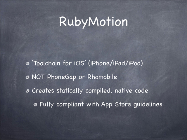 RubyMotion
‘Toolchain for iOS’ (iPhone/iPad/iPod)
NOT PhoneGap or Rhomobile
Creates statically compiled, native code
Fully compliant with App Store guidelines
