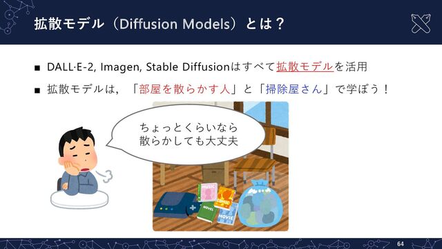 拡散モデル（Diffusion Models）とは？
■ DALL·E-2, Imagen, Stable Diffusionはすべて拡散モデルを活⽤
■ 拡散モデルは，「部屋を散らかす⼈」と「掃除屋さん」で学ぼう！
64
ちょっとくらいなら
散らかしても⼤丈夫
