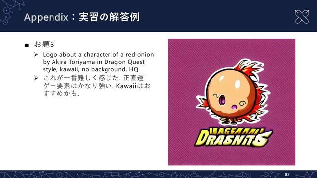 Appendix：実習の解答例
82
■ お題3
Ø Logo about a character of a red onion
by Akira Toriyama in Dragon Quest
style, kawaii, no background, HQ
Ø これが⼀番難しく感じた. 正直運
ゲー要素はかなり強い. Kawaiiはお
すすめかも.
