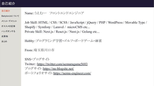 Name：うえむー 　フロントエンドエンジニア
Job Skill：HTML / CSS / SCSS / JavaScript / jQuery / PHP / WordPress / Movable Type /
Shopify / Symfony / Laravel / microCMS etc...
Private Skill：Next.js / React.js / Nuxt.js / Golang etc...
Hobby：プログラミング学習・ゴルフ・ボードゲーム・麻雀
From：埼玉県川口市
SNS・ブログサイト
Twitter:：https://twitter.com/uemuragame5683
ブログサイト：https://nu-blogsite.net/
ポートフォリオサイト：https://uemu-engineer.com/
自己紹介
BabylonJsについて
メリット・デメリット
オススメの記事
ハンズオンする
成果物
まとめ
自己紹介

