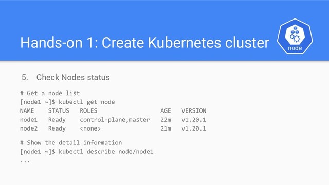 Hands-on 1: Create Kubernetes cluster
5. Check Nodes status
# Get a node list
[node1 ~]$ kubectl get node
NAME STATUS ROLES AGE VERSION
node1 Ready control-plane,master 22m v1.20.1
node2 Ready  21m v1.20.1
# Show the detail information
[node1 ~]$ kubectl describe node/node1
...
