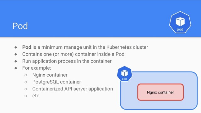Pod
● Pod is a minimum manage unit in the Kubernetes cluster
● Contains one (or more) container inside a Pod
● Run application process in the container
● For example:
○ Nginx container
○ PostgreSQL container
○ Containerized API server application
○ etc.
Nginx container
