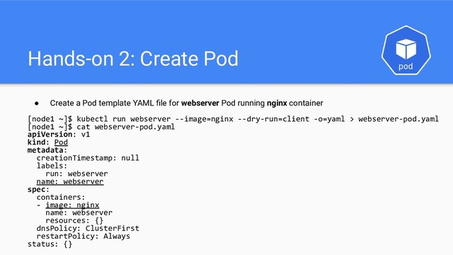 Hands-on 2: Create Pod
● Create a Pod template YAML ﬁle for webserver Pod running nginx container
[node1 ~]$ kubectl run webserver --image=nginx --dry-run=client -o=yaml > webserver-pod.yaml
[node1 ~]$ cat webserver-pod.yaml
apiVersion: v1
kind: Pod
metadata:
creationTimestamp: null
labels:
run: webserver
name: webserver
spec:
containers:
- image: nginx
name: webserver
resources: {}
dnsPolicy: ClusterFirst
restartPolicy: Always
status: {}
