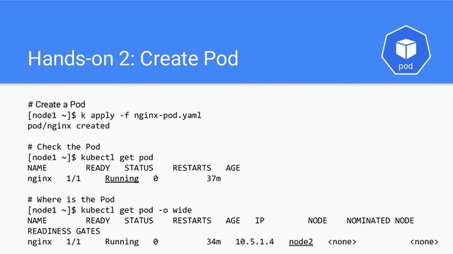 Hands-on 2: Create Pod
# Create a Pod
[node1 ~]$ k apply -f nginx-pod.yaml
pod/nginx created
# Check the Pod
[node1 ~]$ kubectl get pod
NAME READY STATUS RESTARTS AGE
nginx 1/1 Running 0 37m
# Where is the Pod
[node1 ~]$ kubectl get pod -o wide
NAME READY STATUS RESTARTS AGE IP NODE NOMINATED NODE
READINESS GATES
nginx 1/1 Running 0 34m 10.5.1.4 node2  
