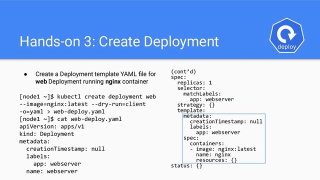 Hands-on 3: Create Deployment
● Create a Deployment template YAML ﬁle for
web Deployment running nginx container
[node1 ~]$ kubectl create deployment web
--image=nginx:latest --dry-run=client
-o=yaml > web-deploy.yaml
[node1 ~]$ cat web-deploy.yaml
apiVersion: apps/v1
kind: Deployment
metadata:
creationTimestamp: null
labels:
app: webserver
name: webserver
(cont’d)
spec:
replicas: 1
selector:
matchLabels:
app: webserver
strategy: {}
template:
metadata:
creationTimestamp: null
labels:
app: webserver
spec:
containers:
- image: nginx:latest
name: nginx
resources: {}
status: {}
