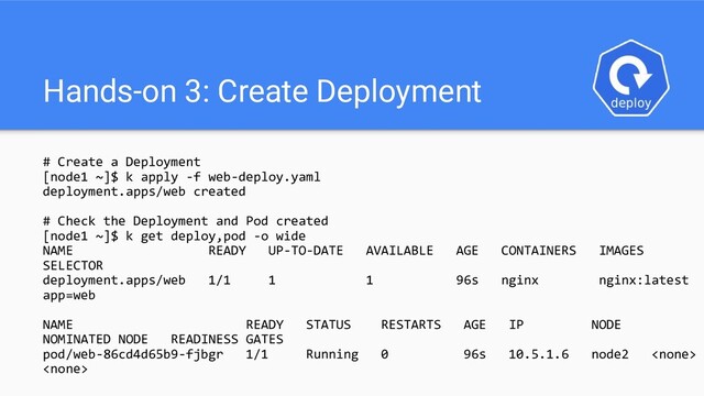 Hands-on 3: Create Deployment
# Create a Deployment
[node1 ~]$ k apply -f web-deploy.yaml
deployment.apps/web created
# Check the Deployment and Pod created
[node1 ~]$ k get deploy,pod -o wide
NAME READY UP-TO-DATE AVAILABLE AGE CONTAINERS IMAGES
SELECTOR
deployment.apps/web 1/1 1 1 96s nginx nginx:latest
app=web
NAME READY STATUS RESTARTS AGE IP NODE
NOMINATED NODE READINESS GATES
pod/web-86cd4d65b9-fjbgr 1/1 Running 0 96s 10.5.1.6 node2 

