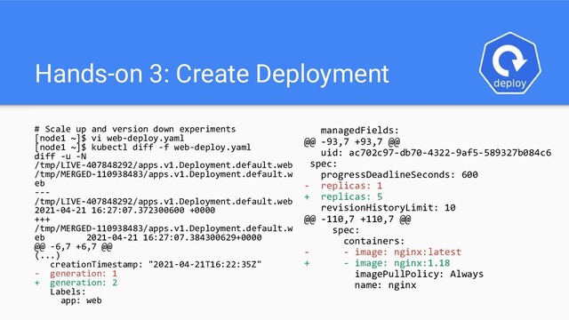 Hands-on 3: Create Deployment
# Scale up and version down experiments
[node1 ~]$ vi web-deploy.yaml
[node1 ~]$ kubectl diff -f web-deploy.yaml
diff -u -N
/tmp/LIVE-407848292/apps.v1.Deployment.default.web
/tmp/MERGED-110938483/apps.v1.Deployment.default.w
eb
---
/tmp/LIVE-407848292/apps.v1.Deployment.default.web
2021-04-21 16:27:07.372300600 +0000
+++
/tmp/MERGED-110938483/apps.v1.Deployment.default.w
eb 2021-04-21 16:27:07.384300629+0000
@@ -6,7 +6,7 @@
(...)
creationTimestamp: "2021-04-21T16:22:35Z"
- generation: 1
+ generation: 2
Labels:
app: web
managedFields:
@@ -93,7 +93,7 @@
uid: ac702c97-db70-4322-9af5-589327b084c6
spec:
progressDeadlineSeconds: 600
- replicas: 1
+ replicas: 5
revisionHistoryLimit: 10
@@ -110,7 +110,7 @@
spec:
containers:
- - image: nginx:latest
+ - image: nginx:1.18
imagePullPolicy: Always
name: nginx
