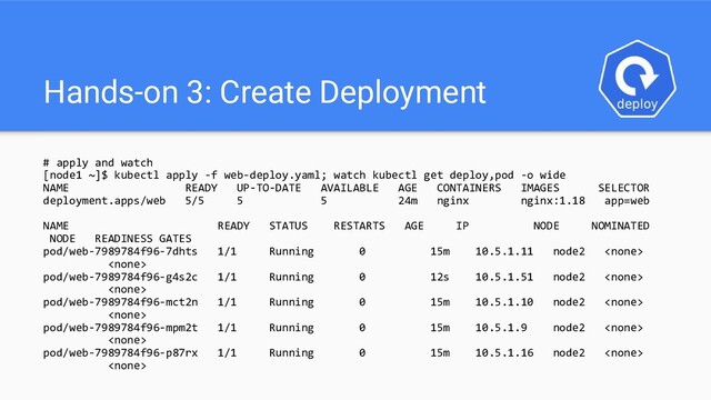 Hands-on 3: Create Deployment
# apply and watch
[node1 ~]$ kubectl apply -f web-deploy.yaml; watch kubectl get deploy,pod -o wide
NAME READY UP-TO-DATE AVAILABLE AGE CONTAINERS IMAGES SELECTOR
deployment.apps/web 5/5 5 5 24m nginx nginx:1.18 app=web
NAME READY STATUS RESTARTS AGE IP NODE NOMINATED
NODE READINESS GATES
pod/web-7989784f96-7dhts 1/1 Running 0 15m 10.5.1.11 node2 

pod/web-7989784f96-g4s2c 1/1 Running 0 12s 10.5.1.51 node2 

pod/web-7989784f96-mct2n 1/1 Running 0 15m 10.5.1.10 node2 

pod/web-7989784f96-mpm2t 1/1 Running 0 15m 10.5.1.9 node2 

pod/web-7989784f96-p87rx 1/1 Running 0 15m 10.5.1.16 node2 

