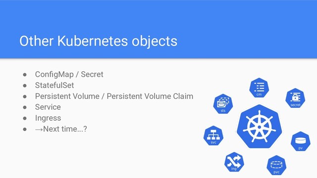 Other Kubernetes objects
● ConﬁgMap / Secret
● StatefulSet
● Persistent Volume / Persistent Volume Claim
● Service
● Ingress
● →Next time...?
