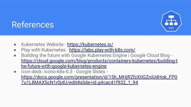 References
● Kubernetes Website - https://kubernetes.io/
● Play with Kubernetes - https://labs.play-with-k8s.com/
● Building the future with Google Kubernetes Engine | Google Cloud Blog -
https://cloud.google.com/blog/products/containers-kubernetes/building-t
he-future-with-google-kubernetes-engine
● Icon deck: icono-k8s-0.3 - Google Slides -
https://docs.google.com/presentation/d/15h_MHjR2fzXIiGZniUdHok_FP0
7u1L8MAX5cN1r0j4U/edit#slide=id.g4cac41f932_1_94
