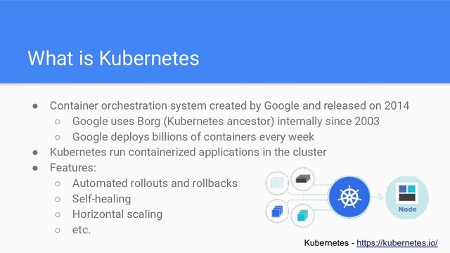What is Kubernetes
● Container orchestration system created by Google and released on 2014
○ Google uses Borg (Kubernetes ancestor) internally since 2003
○ Google deploys billions of containers every week
● Kubernetes run containerized applications in the cluster
● Features:
○ Automated rollouts and rollbacks
○ Self-healing
○ Horizontal scaling
○ etc.
Kubernetes - https://kubernetes.io/
