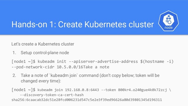 Hands-on 1: Create Kubernetes cluster
Let’s create a Kubernetes cluster
1. Setup control-plane node
[node1 ~]$ kubeadm init --apiserver-advertise-address $(hostname -i)
--pod-network-cidr 10.5.0.0/16Take a note
2. Take a note of `kubeadm join` command (don’t copy below; token will be
changed every time):
[node1 ~]$ kubeadm join 192.168.0.8:6443 --token 800kr4.o240gue4k0k72zcj \
--discovery-token-ca-cert-hash
sha256:6caacab32dc51e28fcd006231d547c5e2e3f39ed96626a80d39801345d196311
